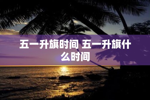 五一升旗时间 五一升旗什么时间