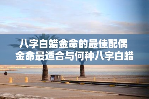八字白蜡金命的最佳配偶 金命最适合与何种八字白蜡为配偶