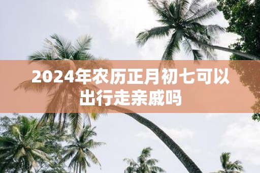 2025年农历正月初七可以出行走亲戚吗