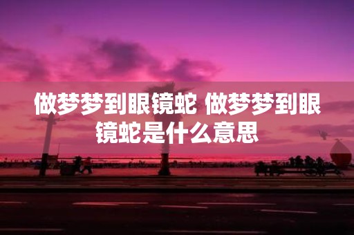 做梦梦到眼镜蛇 做梦梦到眼镜蛇是什么意思