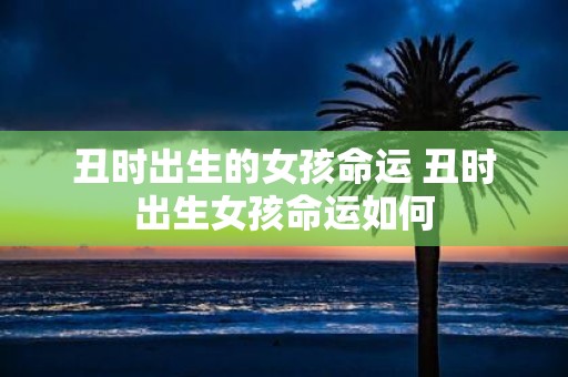 丑时出生的女孩命运 丑时出生女孩命运如何
