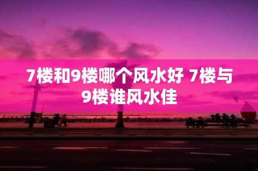 7楼和9楼哪个风水好 7楼与9楼谁风水佳