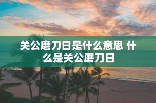 关公磨刀日是什么意思 什么是关公磨刀日