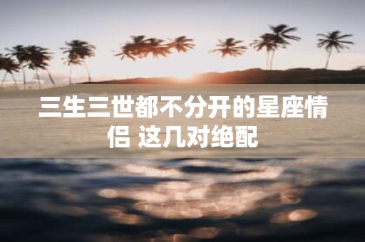 三生三世都不分开的星座情侣 这几对绝配