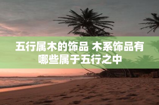 五行属木的饰品 木系饰品有哪些属于五行之中