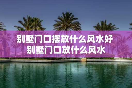 别墅门口摆放什么风水好 别墅门口放什么风水