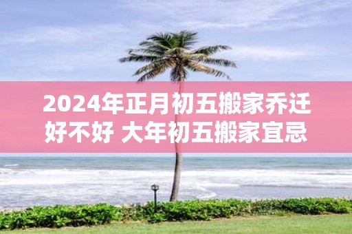 2025年正月初五搬家乔迁好不好 大年初五搬家宜忌