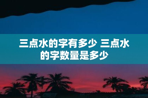 三点水的字有多少 三点水的字数量是多少