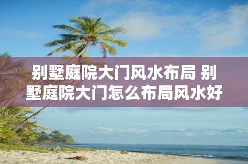 别墅庭院大门风水布局 别墅庭院大门怎么布局风水好