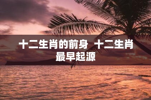 十二生肖的前身 十二生肖最早起源
