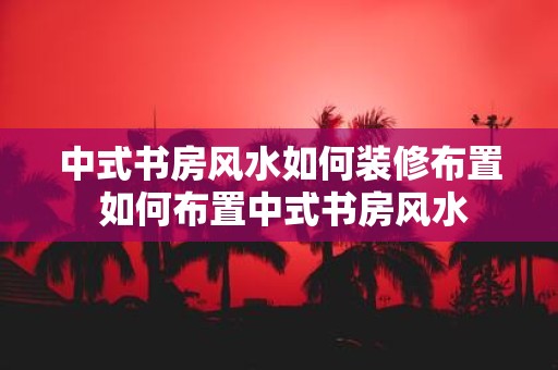 中式书房风水如何装修布置 如何布置中式书房风水