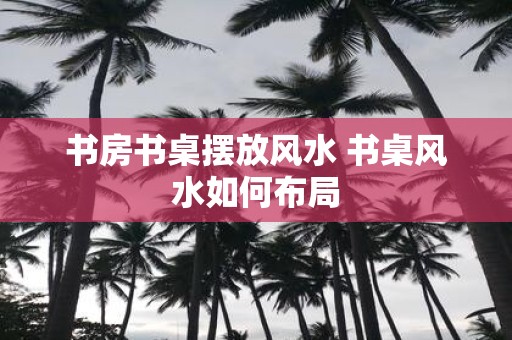 书房书桌摆放风水 书桌风水如何布局