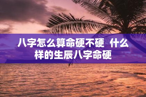 八字怎么算命硬不硬 什么样的生辰八字命硬