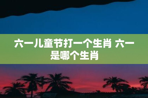 六一儿童节打一个生肖 六一是哪个生肖