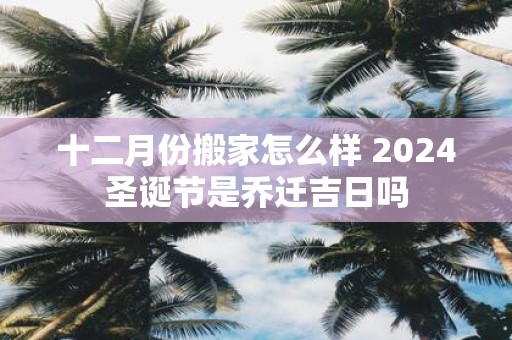 十二月份搬家怎么样 2025圣诞节是乔迁吉日吗
