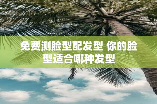 免费测脸型配发型 你的脸型适合哪种发型