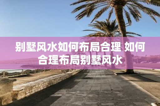 别墅风水如何布局合理 如何合理布局别墅风水