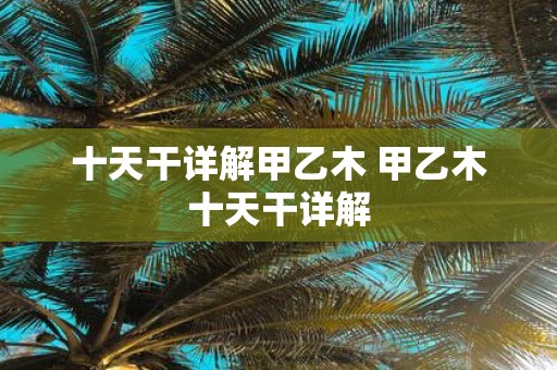 十天干详解甲乙木 甲乙木十天干详解