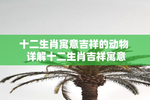 十二生肖寓意吉祥的动物 详解十二生肖吉祥寓意