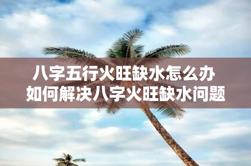 八字五行火旺缺水怎么办 如何解决八字火旺缺水问题