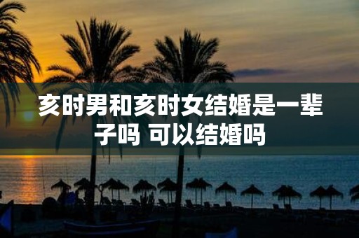 亥时男和亥时女结婚是一辈子吗 可以结婚吗