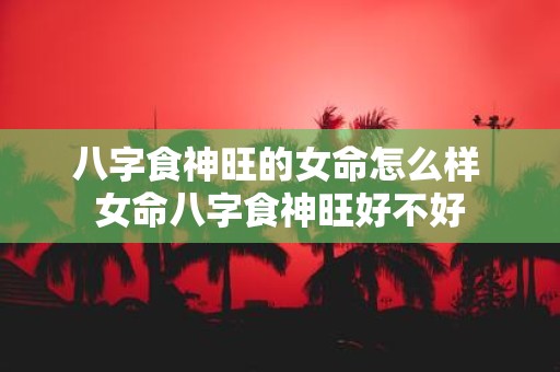 八字食神旺的女命怎么样 女命八字食神旺好不好
