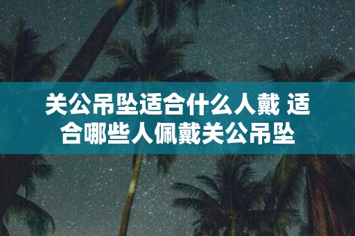 关公吊坠适合什么人戴 适合哪些人佩戴关公吊坠