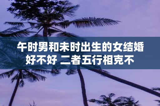 午时男和未时出生的女结婚好不好 二者五行相克不