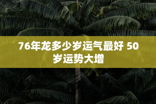 76年龙多少岁运气最好 50岁运势大增