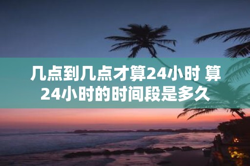 几点到几点才算24小时 算24小时的时间段是多久