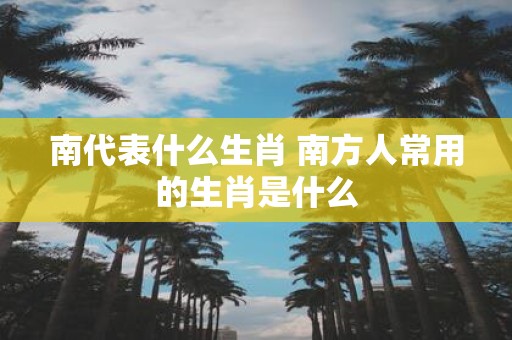 南代表什么生肖 南方人常用的生肖是什么