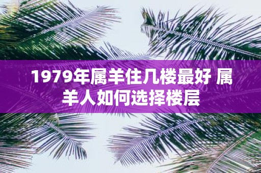 1979年属羊住几楼最好 属羊人如何选择楼层