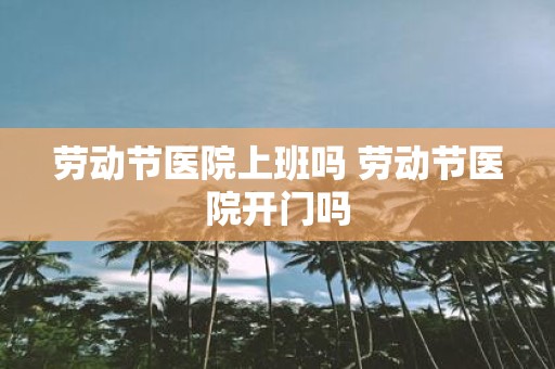 劳动节医院上班吗 劳动节医院开门吗