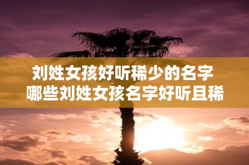 刘姓女孩好听稀少的名字 哪些刘姓女孩名字好听且稀少