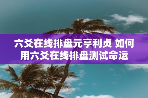 六爻在线排盘元亨利贞 如何用六爻在线排盘测试命运
