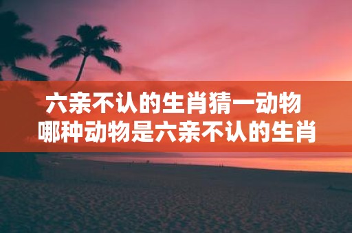六亲不认的生肖猜一动物 哪种动物是六亲不认的生肖