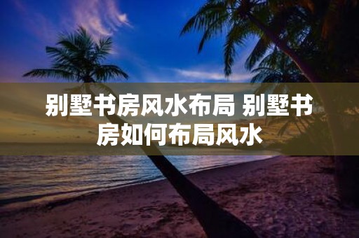 别墅书房风水布局 别墅书房如何布局风水