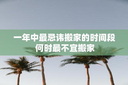 一年中最忌讳搬家的时间段 何时最不宜搬家