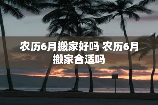 农历6月搬家好吗 农历6月搬家合适吗