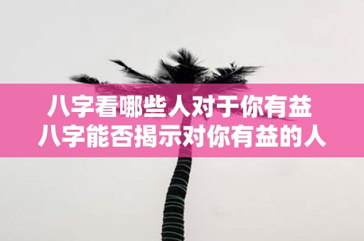 八字看哪些人对于你有益 八字能否揭示对你有益的人