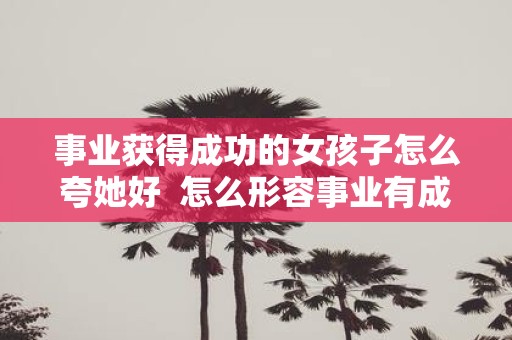 事业获得成功的女孩子怎么夸她好 怎么形容事业有成的女人