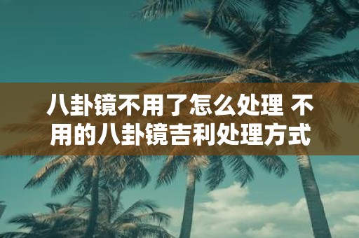 八卦镜不用了怎么处理 不用的八卦镜吉利处理方式