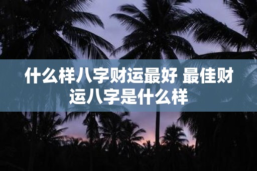 什么样八字财运最好 最佳财运八字是什么样