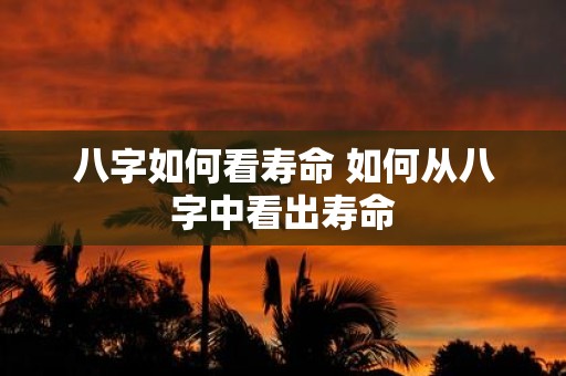 八字如何看寿命 如何从八字中看出寿命