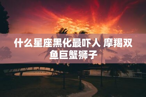 什么星座黑化最吓人 摩羯双鱼巨蟹狮子