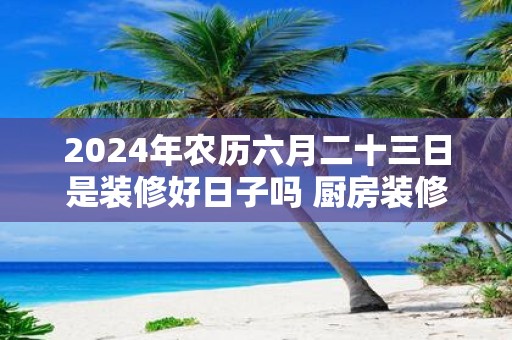 2025年农历六月二十三日是装修好日子吗 厨房装修禁忌