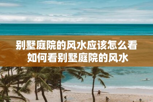 别墅庭院的风水应该怎么看 如何看别墅庭院的风水