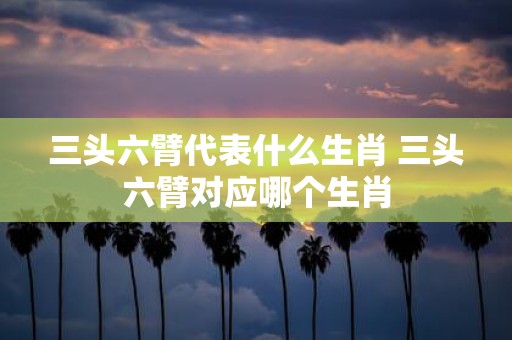 三头六臂代表什么生肖 三头六臂对应哪个生肖