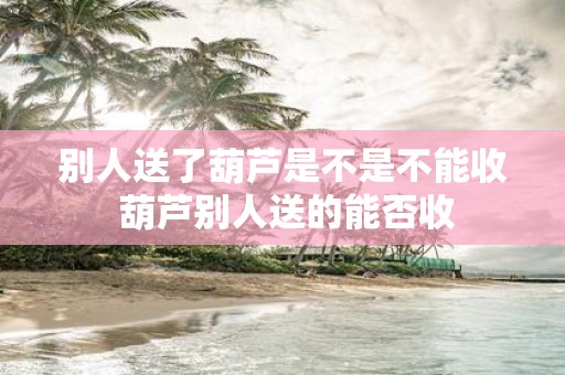 别人送了葫芦是不是不能收 葫芦别人送的能否收