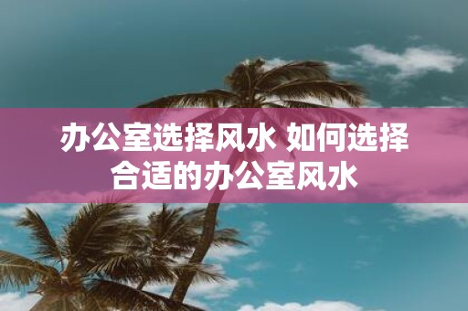 办公室选择风水 如何选择合适的办公室风水